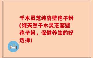 千木灵芝纯容壁孢子粉(纯天然千木灵芝容壁孢子粉，保健养生的好选择)