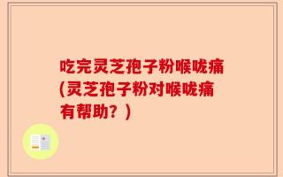 吃完灵芝孢子粉喉咙痛(灵芝孢子粉对喉咙痛有帮助？)