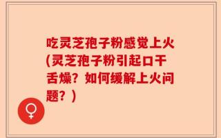 吃灵芝孢子粉感觉上火(灵芝孢子粉引起口干舌燥？如何缓解上火问题？)