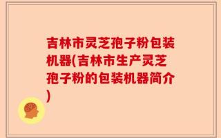 吉林市灵芝孢子粉包装机器(吉林市生产灵芝孢子粉的包装机器简介)