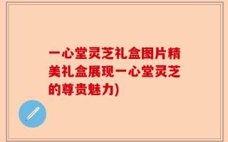 一心堂灵芝礼盒图片精美礼盒展现一心堂灵芝的尊贵魅力)
