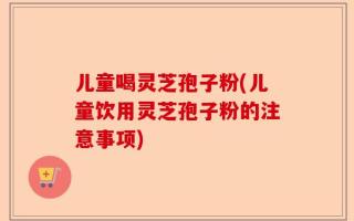 儿童喝灵芝孢子粉(儿童饮用灵芝孢子粉的注意事项)