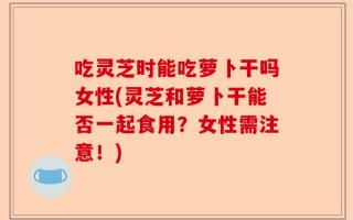 吃灵芝时能吃萝卜干吗女性(灵芝和萝卜干能否一起食用？女性需注意！)