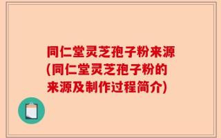 同仁堂灵芝孢子粉来源(同仁堂灵芝孢子粉的来源及制作过程简介)