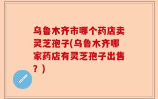 乌鲁木齐市哪个药店卖灵芝孢子(乌鲁木齐哪家药店有灵芝孢子出售？)