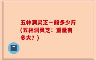 五林洞灵芝一般多少斤(五林洞灵芝：重量有多大？)