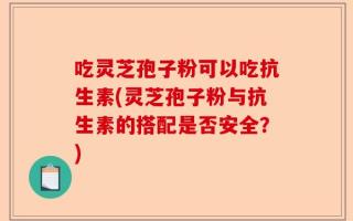 吃灵芝孢子粉可以吃抗生素(灵芝孢子粉与抗生素的搭配是否安全？)