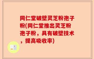同仁堂破壁灵芝粉孢子粉(同仁堂推出灵芝粉孢子粉，具有破壁技术，提高吸收率)