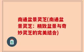 南通盆景灵芝(南通盆景灵芝：精致盆景与奇妙灵芝的完美结合)