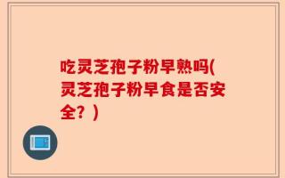吃灵芝孢子粉早熟吗(灵芝孢子粉早食是否安全？)