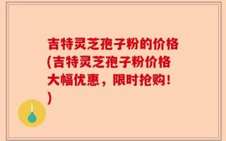 吉特灵芝孢子粉的价格(吉特灵芝孢子粉价格大幅优惠，限时抢购！)
