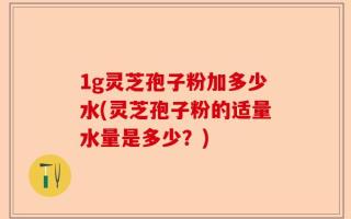1g灵芝孢子粉加多少水(灵芝孢子粉的适量水量是多少？)