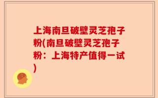 上海南旦破壁灵芝孢子粉(南旦破壁灵芝孢子粉：上海特产值得一试)