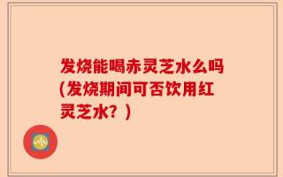 发烧能喝赤灵芝水么吗(发烧期间可否饮用红灵芝水？)