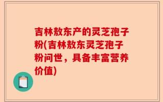吉林敖东产的灵芝孢子粉(吉林敖东灵芝孢子粉问世，具备丰富营养价值)