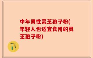 中年男性灵芝孢子粉(年轻人也适宜食用的灵芝孢子粉)