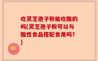 吃灵芝孢子粉能吃酸的吗(灵芝孢子粉可以与酸性食品搭配食用吗？)