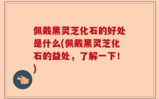 佩戴黑灵芝化石的好处是什么(佩戴黑灵芝化石的益处，了解一下！)