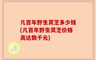 几百年野生灵芝多少钱(几百年野生灵芝价格高达数千元)