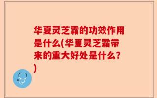华夏灵芝霜的功效作用是什么(华夏灵芝霜带来的重大好处是什么？)