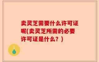 卖灵芝需要什么许可证呢(卖灵芝所需的必要许可证是什么？)