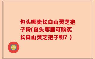 包头哪卖长白山灵芝孢子粉(包头哪里可购买长白山灵芝孢子粉？)