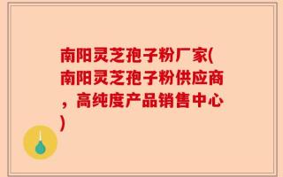 南阳灵芝孢子粉厂家(南阳灵芝孢子粉供应商，高纯度产品销售中心)