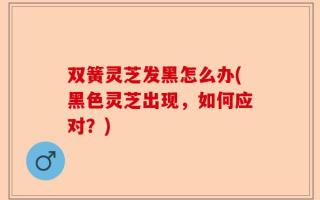 双簧灵芝发黑怎么办(黑色灵芝出现，如何应对？)