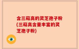 含三萜高的灵芝孢子粉(三萜高含量丰富的灵芝孢子粉)