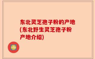 东北灵芝孢子粉的产地(东北野生灵芝孢子粉产地介绍)