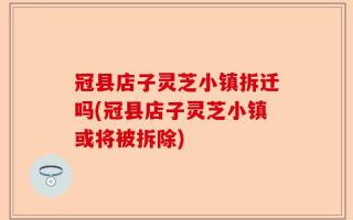 冠县店子灵芝小镇拆迁吗(冠县店子灵芝小镇或将被拆除)