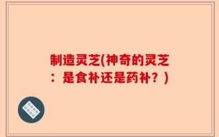 制造灵芝(神奇的灵芝：是食补还是药补？)