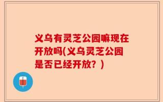 义乌有灵芝公园嘛现在开放吗(义乌灵芝公园是否已经开放？)