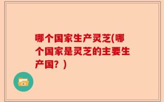 哪个国家生产灵芝(哪个国家是灵芝的主要生产国？)