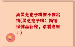 卖灵芝孢子粉要不要出镜(灵芝孢子粉：畅销保健品新宠，请看这里！)