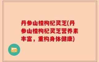 丹参山楂枸杞灵芝(丹参山楂枸杞灵芝营养素丰富，重构身体健康)