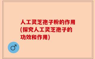 人工灵芝孢子粉的作用(探究人工灵芝孢子的功效和作用)
