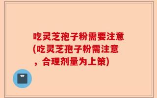 吃灵芝孢子粉需要注意(吃灵芝孢子粉需注意，合理剂量为上策)