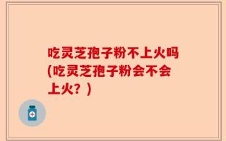 吃灵芝孢子粉不上火吗(吃灵芝孢子粉会不会上火？)