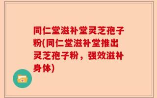 同仁堂滋补堂灵芝孢子粉(同仁堂滋补堂推出灵芝孢子粉，强效滋补身体)