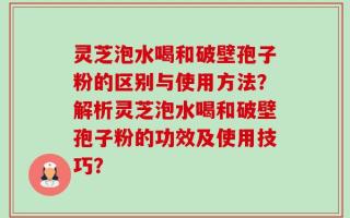 灵芝泡水喝和破壁孢子粉的区别与使用方法？解析灵芝泡水喝和破壁孢子粉的功效及使用技巧？