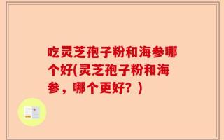 吃灵芝孢子粉和海参哪个好(灵芝孢子粉和海参，哪个更好？)