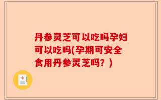 丹参灵芝可以吃吗孕妇可以吃吗(孕期可安全食用丹参灵芝吗？)