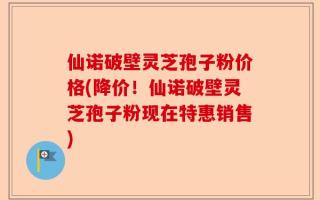 仙诺破壁灵芝孢子粉价格(降价！仙诺破壁灵芝孢子粉现在特惠销售)