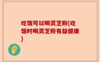 吃饭可以喝灵芝粉(吃饭时喝灵芝粉有益健康)