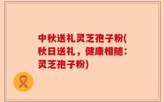中秋送礼灵芝孢子粉(秋日送礼，健康相随：灵芝孢子粉)