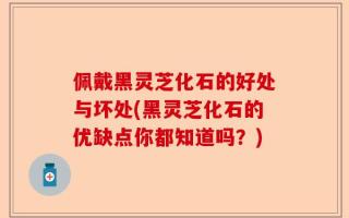 佩戴黑灵芝化石的好处与坏处(黑灵芝化石的优缺点你都知道吗？)