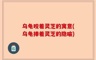 乌龟咬着灵芝的寓意(乌龟捧着灵芝的隐喻)