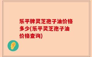 乐平牌灵芝孢子油价格多少(乐平灵芝孢子油价格查询)