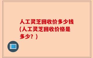 人工灵芝回收价多少钱(人工灵芝回收价格是多少？)